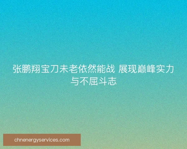 张鹏翔宝刀未老依然能战 展现巅峰实力与不屈斗志
