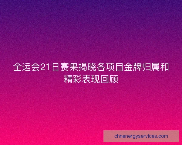 全运会21日赛果揭晓各项目金牌归属和精彩表现回顾